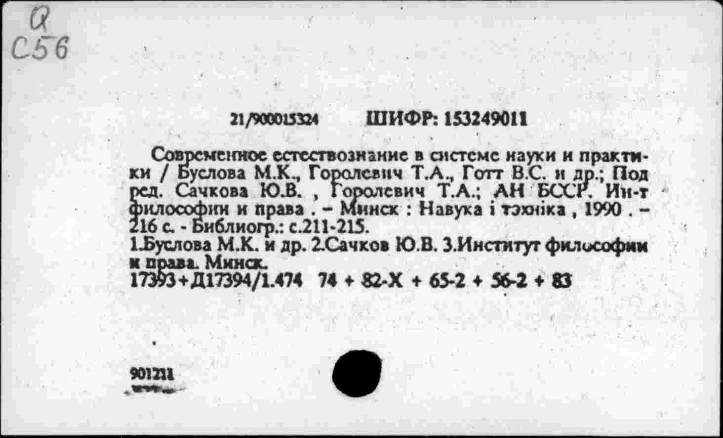 ﻿21/900015324
ШИФР: 153249011
Современное естествознание в системе науки и практи-I / Буслова М.К., Горолсвнч Т.А., Готт В.С. и др.; Под д. Сачкова Ю.В. , Горолсвич Т.А.; АН БССР. Им-т «лософии и права . - Минск : Н звук а 1 тэюйка , 1990 . -
ки / Буслова М.К., Гороль ред. Сачкова Ю.В. , Гор философ! ,	. - .
216 с, - Библиогр.: с.211-215.
1Ъуслова М.К. и др. 2.Сачков Ю.В. З.Институт философии и права. Минск.
17393+Д17394/1.474 74 ♦ 82-Х +65-2 + 56-2 + 83
901211